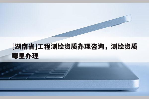 [湖南省]工程测绘资质办理咨询，测绘资质哪里办理