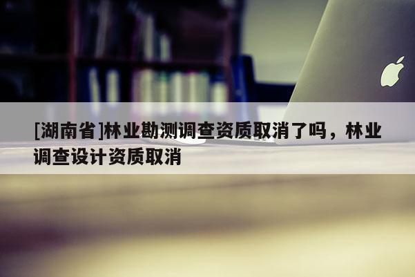 [湖南省]林业勘测调查资质取消了吗，林业调查设计资质取消
