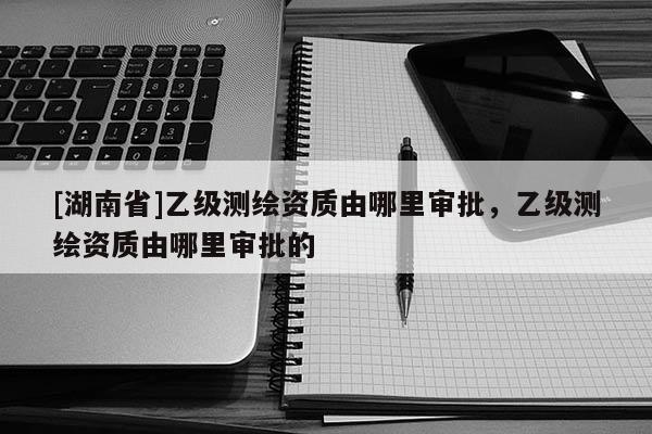 [湖南省]乙级测绘资质由哪里审批，乙级测绘资质由哪里审批的