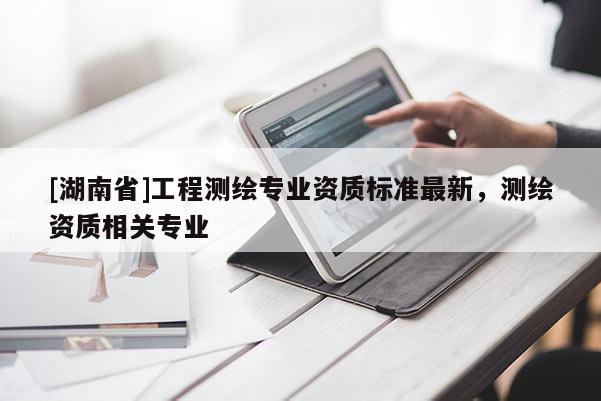 [湖南省]工程测绘专业资质标准最新，测绘资质相关专业