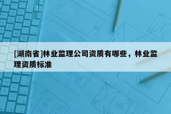 [湖南省]林业监理公司资质有哪些，林业监理资质标准