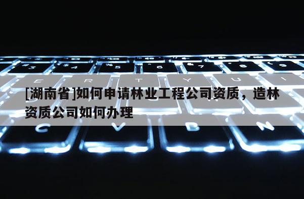 [湖南省]如何申请林业工程公司资质，造林资质公司如何办理