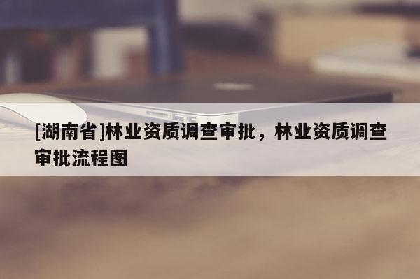 [湖南省]林业资质调查审批，林业资质调查审批流程图