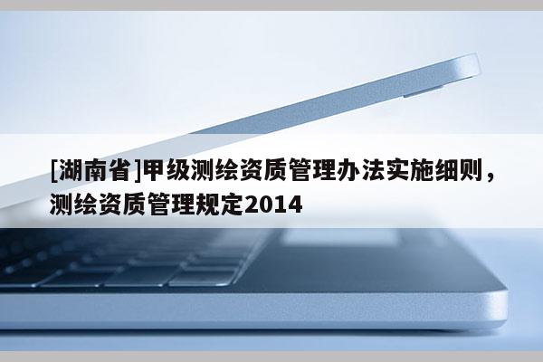 [湖南省]甲级测绘资质管理办法实施细则，测绘资质管理规定2014