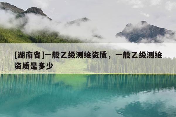 [湖南省]一般乙级测绘资质，一般乙级测绘资质是多少