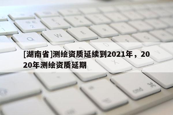 [湖南省]测绘资质延续到2021年，2020年测绘资质延期