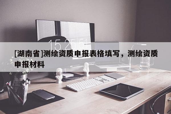 [湖南省]测绘资质申报表格填写，测绘资质申报材料