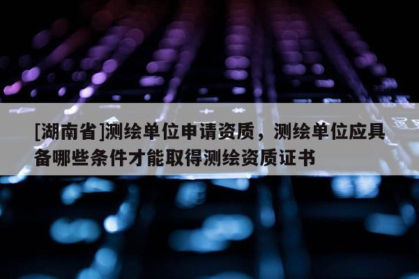 [湖南省]测绘单位申请资质，测绘单位应具备哪些条件才能取得测绘资质证书