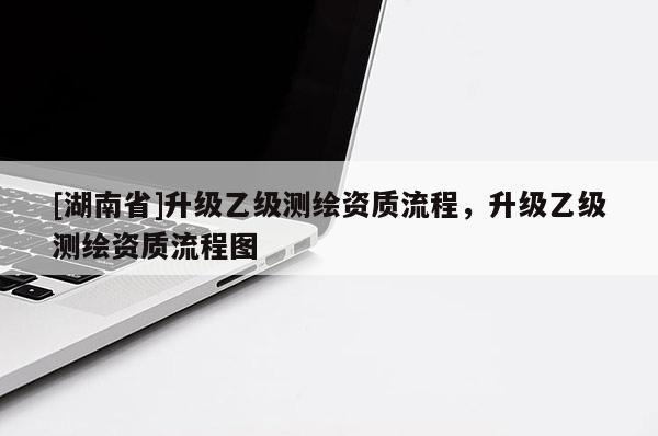 [湖南省]升级乙级测绘资质流程，升级乙级测绘资质流程图