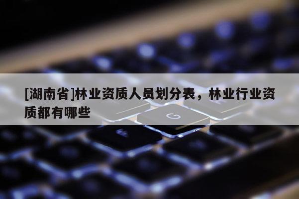 [湖南省]林业资质人员划分表，林业行业资质都有哪些