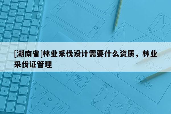 [湖南省]林业采伐设计需要什么资质，林业采伐证管理