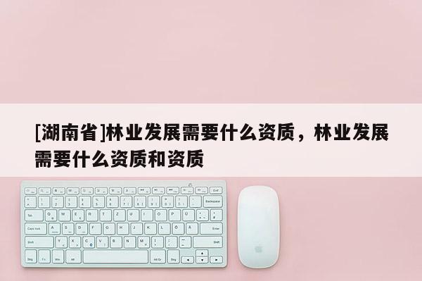 [湖南省]林业发展需要什么资质，林业发展需要什么资质和资质