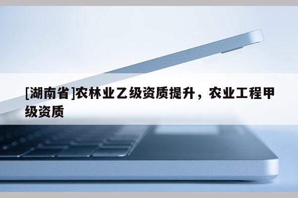 [湖南省]农林业乙级资质提升，农业工程甲级资质