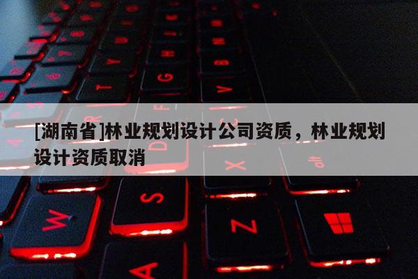 [湖南省]林业规划设计公司资质，林业规划设计资质取消