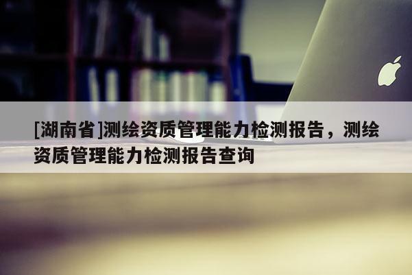 [湖南省]测绘资质管理能力检测报告，测绘资质管理能力检测报告查询