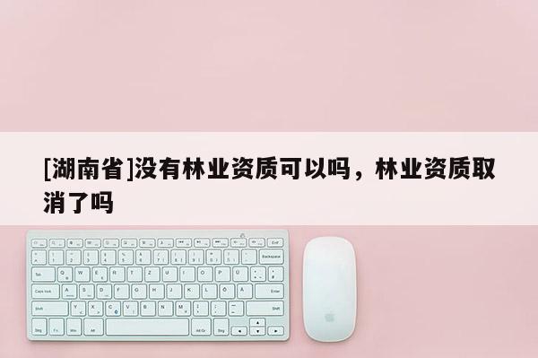 [湖南省]没有林业资质可以吗，林业资质取消了吗