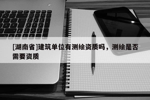 [湖南省]建筑单位有测绘资质吗，测绘是否需要资质