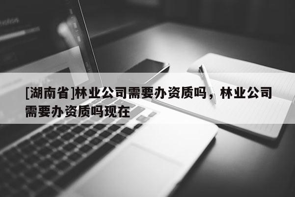 [湖南省]林业公司需要办资质吗，林业公司需要办资质吗现在