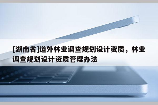 [湖南省]道外林业调查规划设计资质，林业调查规划设计资质管理办法