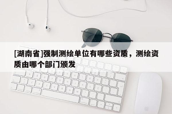 [湖南省]强制测绘单位有哪些资质，测绘资质由哪个部门颁发