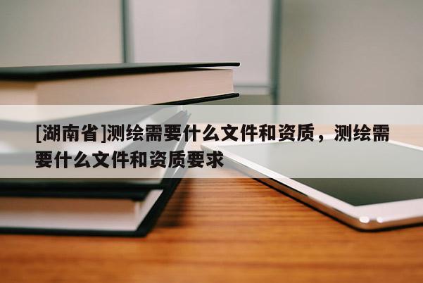 [湖南省]测绘需要什么文件和资质，测绘需要什么文件和资质要求