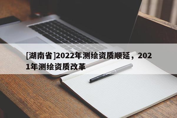 [湖南省]2022年测绘资质顺延，2021年测绘资质改革