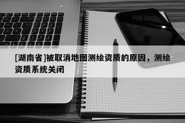 [湖南省]被取消地图测绘资质的原因，测绘资质系统关闭