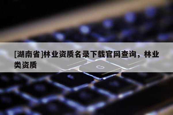 [湖南省]林业资质名录下载官网查询，林业类资质