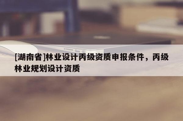 [湖南省]林业设计丙级资质申报条件，丙级林业规划设计资质