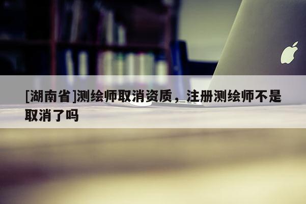 [湖南省]测绘师取消资质，注册测绘师不是取消了吗