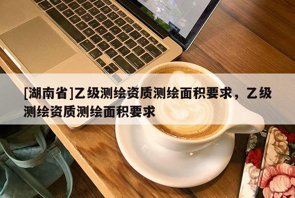 [湖南省]乙级测绘资质测绘面积要求，乙级测绘资质测绘面积要求