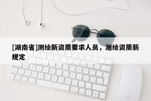[湖南省]测绘新资质要求人员，测绘资质新规定
