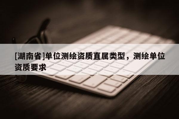 [湖南省]单位测绘资质直属类型，测绘单位资质要求