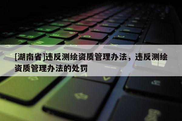 [湖南省]违反测绘资质管理办法，违反测绘资质管理办法的处罚