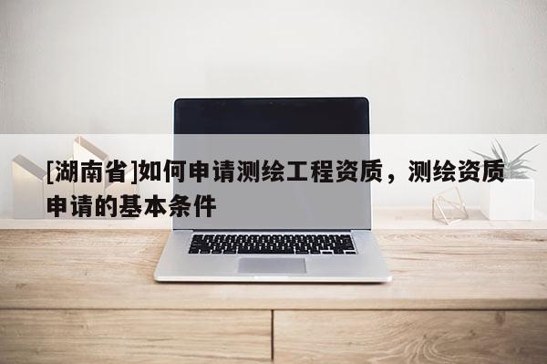 [湖南省]如何申请测绘工程资质，测绘资质申请的基本条件