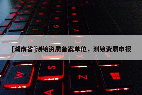 [湖南省]测绘资质备案单位，测绘资质申报