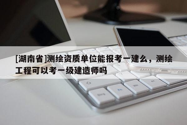 [湖南省]测绘资质单位能报考一建么，测绘工程可以考一级建造师吗