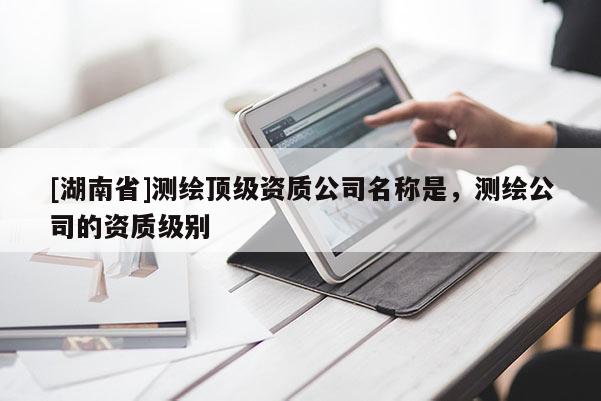 [湖南省]测绘顶级资质公司名称是，测绘公司的资质级别