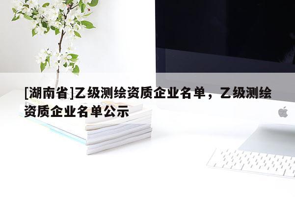 [湖南省]乙级测绘资质企业名单，乙级测绘资质企业名单公示