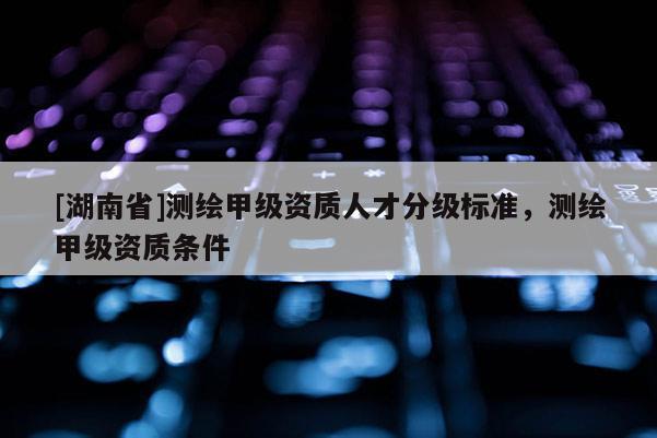 [湖南省]测绘甲级资质人才分级标准，测绘甲级资质条件