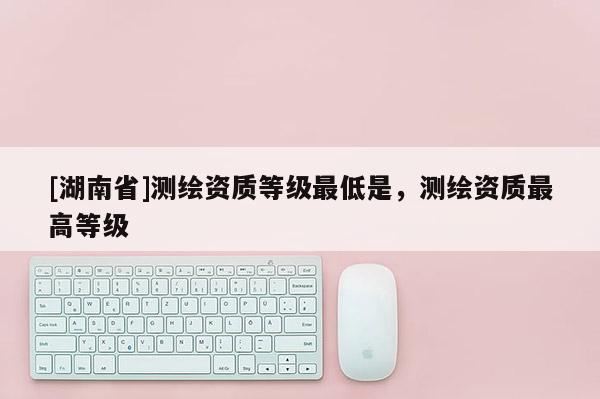 [湖南省]测绘资质等级最低是，测绘资质最高等级