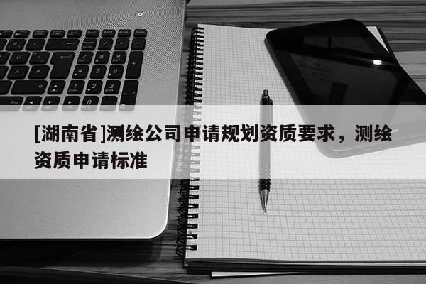 [湖南省]测绘公司申请规划资质要求，测绘资质申请标准