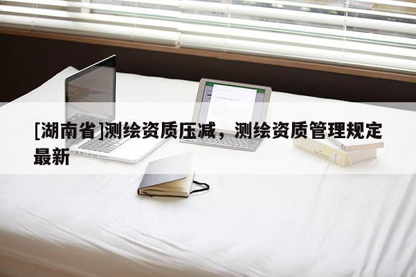 [湖南省]测绘资质压减，测绘资质管理规定最新