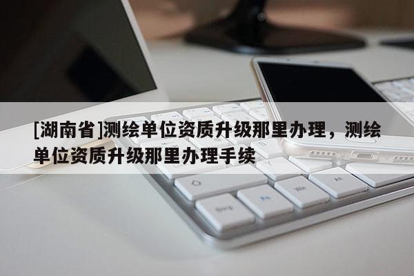 [湖南省]测绘单位资质升级那里办理，测绘单位资质升级那里办理手续