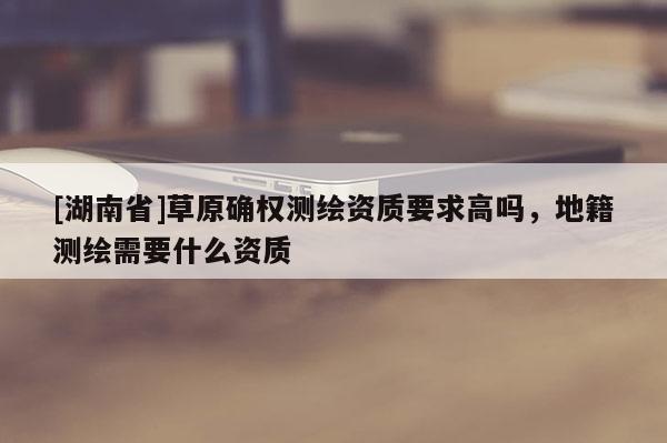 [湖南省]草原确权测绘资质要求高吗，地籍测绘需要什么资质