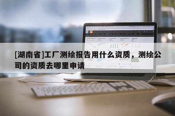 [湖南省]工厂测绘报告用什么资质，测绘公司的资质去哪里申请