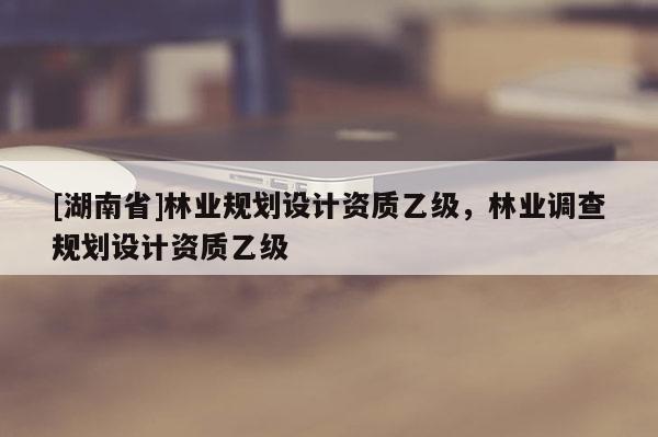 [湖南省]林业规划设计资质乙级，林业调查规划设计资质乙级