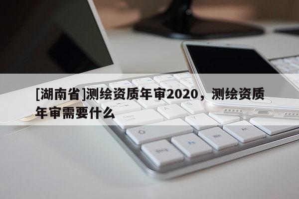 [湖南省]测绘资质年审2020，测绘资质年审需要什么