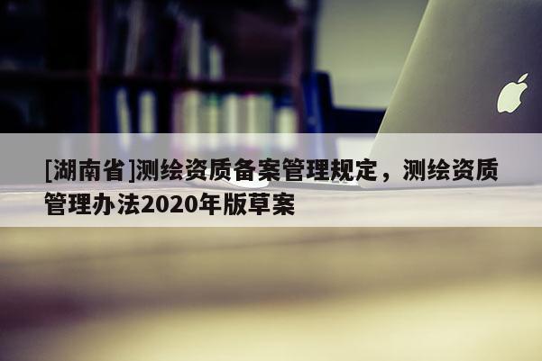 [湖南省]测绘资质备案管理规定，测绘资质管理办法2020年版草案