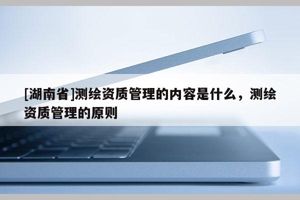 [湖南省]测绘资质管理的内容是什么，测绘资质管理的原则